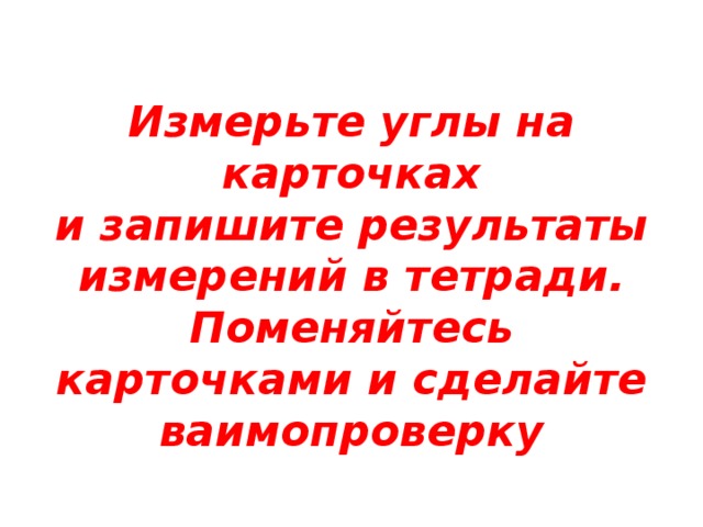 Измерьте углы на карточках  и запишите результаты измерений в тетради .  Поменяйтесь карточками и сделайте ваимопроверку 