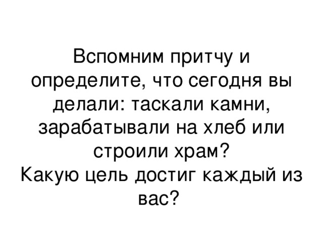 Вспомним притчу и  определите, что сегодня вы делали: таскали камни, зарабатывали на хлеб или строили храм?  Какую цель достиг каждый из вас? 