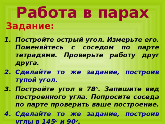 Работа в парах Задание:  Постройте острый угол. Измерьте его. Поменяйтесь с соседом по парте тетрадями. Проверьте работу друг друга. Сделайте то же задание, построив тупой угол. Постройте угол в 78 о . Запишите вид построенного угла. Попросите соседа по парте проверить ваше построение. Сделайте то же задание, построив углы в 145 о и 90 о . 