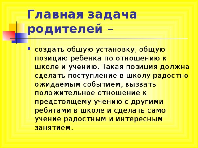 Главная задача родителей создать общую установку, общую позицию ребенка по отношению к школе и учению. Такая позиция должна сделать поступление в школу радостно ожидаемым событием, вызвать положительное отношение к предстоящему учению с другими ребятами в школе и сделать само учение радостным и интересным занятием. 