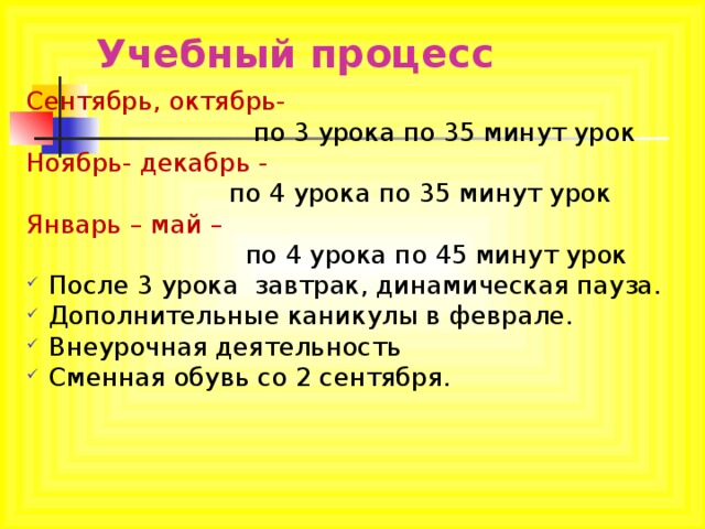 Учебный процесс Сентябрь, октябрь-  по 3 урока по 35 минут урок Ноябрь- декабрь -  по 4 урока по 35 минут урок Январь – май –  по 4 урока по 45 минут урок После 3 урока завтрак, динамическая пауза. Дополнительные каникулы в феврале. Внеурочная деятельность Сменная обувь со 2 сентября. 