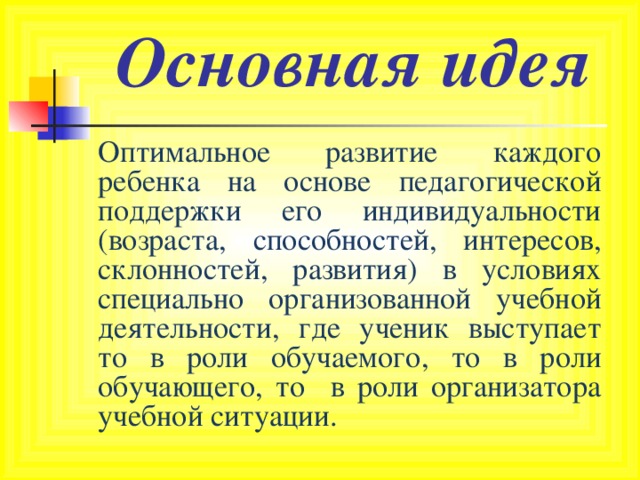 Основная идея  Оптимальное развитие каждого ребенка на основе педагогической поддержки его индивидуальности (возраста, способностей, интересов, склонностей, развития) в условиях специально организованной учебной деятельности, где ученик выступает то в роли обучаемого, то в роли обучающего, то в роли организатора учебной ситуации. 