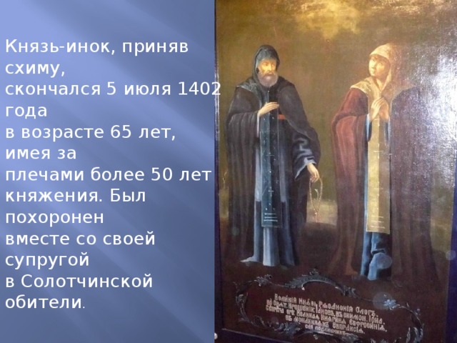 Князь-инок, приняв схиму, скончался 5 июля 1402 года в возрасте 65 лет, имея за плечами более 50 лет княжения. Был похоронен вместе со своей супругой  в Солотчинской обители . 