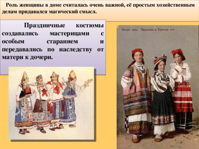  Роль женщины в доме считалась очень важной, её простым хозяйственным делам придавался магический смысл. Праздничные костюмы создавались мастерицами с особым старанием и передавались по наследству от матери к дочери. 