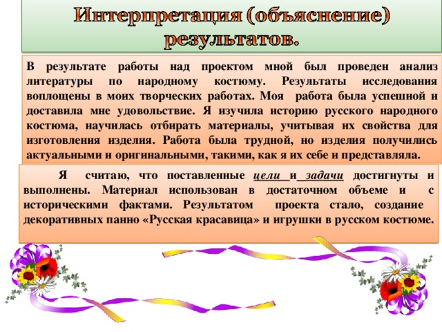 В результате работы над проектом мной был проведен анализ литературы по народному костюму. Результаты исследования воплощены в моих творческих работах. Моя работа была успешной и доставила мне удовольствие. Я изучила историю русского народного костюма, научилась отбирать материалы, учитывая их свойства для изготовления изделия. Работа была трудной, но изделия получились актуальными и оригинальными, такими, как я их себе и представляла. Я считаю, что поставленные цели и задачи достигнуты и выполнены. Материал использован в достаточном объеме и с историческими фактами. Результатом проекта стало, создание декоративных панно «Русская красавица» и игрушки в русском костюме. 