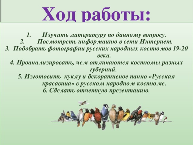 Ход работы: Изучить литературу по данному вопросу. Посмотреть информацию в сети Интернет. 3. Подобрать фотографии русских народных костюмов 19-20 века. 4. Проанализировать, чем отличаются костюмы разных губерний. 5. Изготовить куклу и декоративное панно «Русская красавица» в русском народном костюме. 6. Сделать отчетную презентацию. 