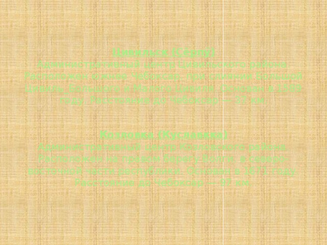 Цивильск (Çĕрпӳ)  Административный центр Цивильского района. Расположен южнее Чебоксар, при слиянии Большой Цивиль_Большого и Малого Цивиля. Основан в 1589 году. Расстояние до Чебоксар — 37 км.   Козловка (Куславкка)  Административный центр Козловского района. Расположен на правом берегу Волги, в северо-восточной части республики. Основан в 1671 году. Расстояние до Чебоксар — 97 км.   