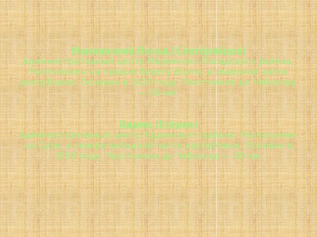 Мариинский Посад (Сĕнтĕрвăрри)  Административный центр Мариинско-Посадского района. Расположен на правом берегу Волги, в северной части республики. Основан в 1620 году. Расстояние до Чебоксар — 36 км.    Ядрин (Етĕрне)  Административный центр Ядринского района. Расположен на Суре, в северо-западной части республики. Основан в 1590 году. Расстояние до Чебоксар — 60 км. 