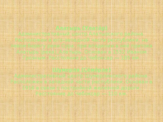 Алатырь (Улатăр)  Административный центр Алатырского района. Расположен в юго-западной части республики, на левом берегу реки Сура, при впадении в неё притока Алатырь (река)_Алатырь. Основан в 1552 Иваном Грозным. Расстояние до Чебоксар — 185 км.   Шумерля (Çĕмĕрле)  Административный центр Шумерлинского района. Расположен в западной части республики. Основан в 1916 в связи с постройкой железной дороги. Расстояние до Чебоксар — 110 км. 