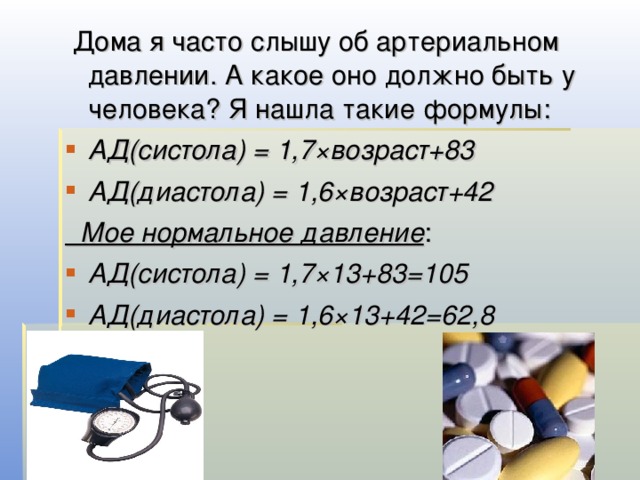  Дома я часто слышу об артериальном давлении. А какое оно должно быть у человека? Я нашла такие формулы: АД(систола) = 1,7×возраст+83 АД(диастола) = 1,6×возраст+42  Мое нормальное давление : АД(систола) = 1,7×13+83=105 АД(диастола) = 1,6×13+42=62,8 