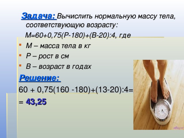  Задача: Вычислить нормальную массу тела, соответствующую возрасту:  М=60+0,75(Р-180)+(В-20):4, где М – масса тела в кг Р – рост в см В – возраст в годах Решение: 60 + 0,75(160 -180)+(13-20):4= = 43,25 