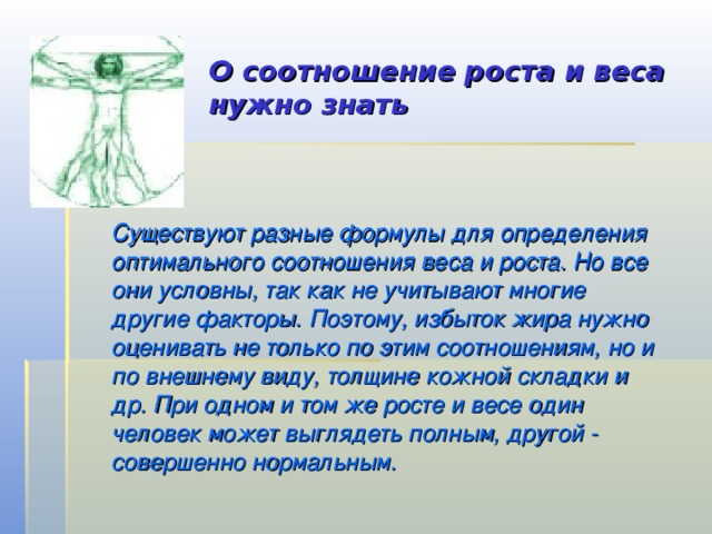 О соотношение роста и веса нужно знать   Существуют разные формулы для определения оптимального соотношения веса и роста. Но все они условны, так как не учитывают многие другие факторы. Поэтому, избыток жира нужно оценивать не только по этим соотношениям, но и по внешнему виду, толщине кожной складки и др. При одном и том же росте и весе один человек может выглядеть полным, другой - совершенно нормальным. 