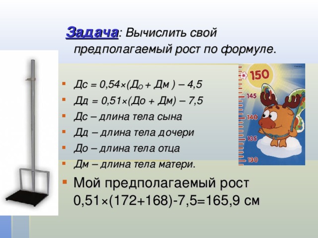  Задача : Вычислить свой предполагаемый рост по формуле.   Дс = 0,54×(Д О + Дм ) – 4,5 Дд = 0,51×(До + Дм) – 7,5 Дс – длина тела сына Дд – длина тела дочери До – длина тела отца Дм – длина тела матери. Мой предполагаемый рост 0,51×(172+168)-7,5=165,9 см 