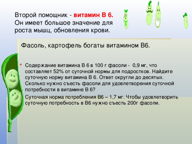 Второй помощник - витамин В 6. Он имеет большое значение для роста мышц, обновления крови. Фасоль, картофель богаты витамином В6. Содержание витамина В 6 в 100 г фасоли - 0,9 мг, что составляет 52% от суточной нормы для подростков. Найдите суточную норму витамина В 6. Ответ округли до десятых. Сколько нужно съесть фасоли для удовлетворения суточной потребности в витамине В 6? Суточная норма потребления В6 – 1,7 мг. Чтобы удовлетворить суточную потребность в В6 нужно съесть 200г фасоли. 