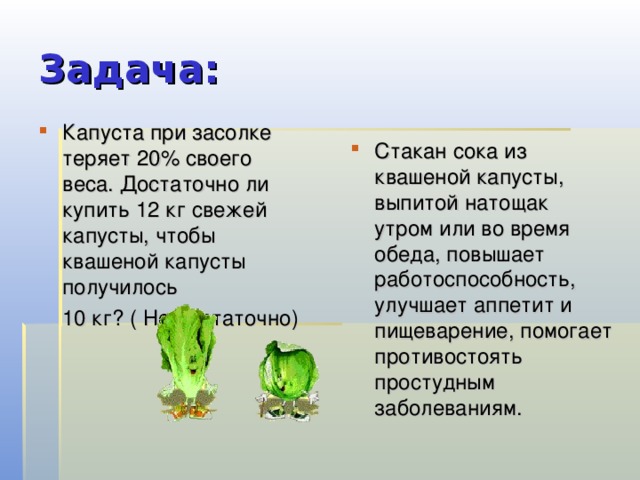 Задача: Капуста при засолке теряет 20% своего веса. Достаточно ли купить 12 кг свежей капусты, чтобы квашеной капусты получилось  10 кг? ( Не достаточно) Стакан сока из квашеной капусты, выпитой натощак утром или во время обеда, повышает работоспособность, улучшает аппетит и пищеварение, помогает противостоять простудным заболеваниям. 