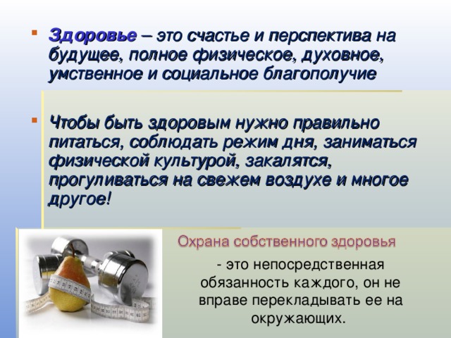 Здоровье  – это счастье и перспектива на будущее, полное физическое, духовное, умственное и социальное благополучие  Чтобы быть здоровым нужно правильно питаться, соблюдать режим дня, заниматься физической культурой, закалятся, прогуливаться на свежем воздухе и многое другое!  - это непосредственная обязанность каждого, он не вправе перекладывать ее на окружающих. 