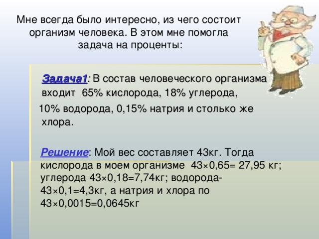 Мне всегда было интересно, из чего состоит организм человека. В этом мне помогла задача на проценты:   Задача1 : В состав человеческого организма входит 65% кислорода, 18% углерода,  10% водорода, 0,15% натрия и столько же хлора .  Решение : Мой вес составляет 43кг. Тогда кислорода в моем организме 43×0,65= 27,95 кг; углерода 43×0,18=7,74кг; водорода- 43×0,1=4,3кг, а натрия и хлора по 43×0,0015=0,0645кг 