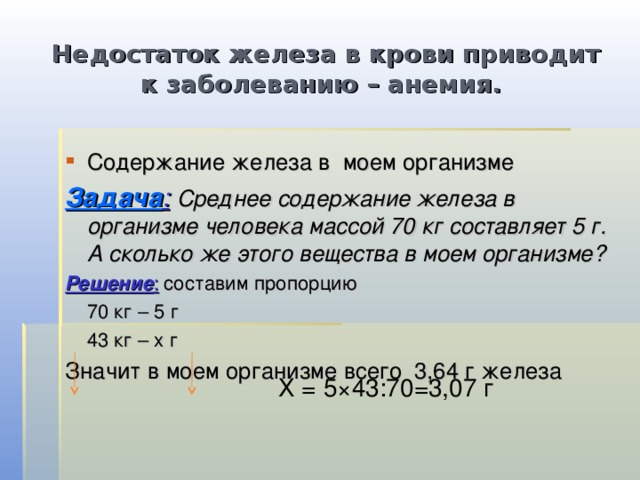 Недостаток железа в крови приводит к заболеванию – анемия. Содержание железа в моем организме Задача :  Среднее содержание железа в организме человека массой 70 кг составляет 5 г. А сколько же этого вещества в моем организме? Решение : составим пропорцию  70 кг – 5 г  43 кг – х г Значит в моем организме всего 3,64 г железа Х = 5×43:70=3,07 г 