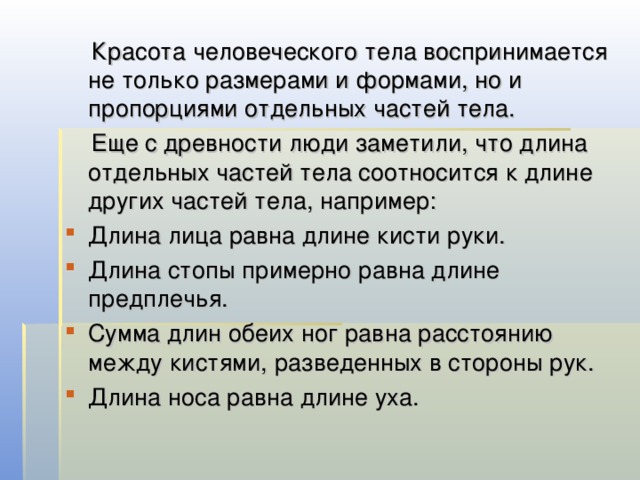  Красота человеческого тела воспринимается не только размерами и формами, но и пропорциями отдельных частей тела.  Еще с древности люди заметили, что длина отдельных частей тела соотносится к длине других частей тела, например: Длина лица равна длине кисти руки. Длина стопы примерно равна длине предплечья. Сумма длин обеих ног равна расстоянию между кистями, разведенных в стороны рук. Длина носа равна длине уха. 