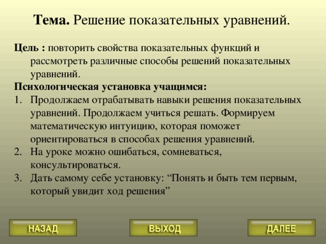 Тема. Решение показательных уравнений.  Цель : повторить свойства показательных функций и рассмотреть различные способы решений показательных уравнений. Психологическая установка учащимся: Продолжаем отрабатывать навыки решения показательных уравнений. Продолжаем учиться решать. Формируем математическую интуицию, которая поможет ориентироваться в способах решения уравнений. На уроке можно ошибаться, сомневаться, консультироваться. Дать самому себе установку: “ Понять и быть тем первым, который увидит ход решения ” 