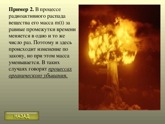 Пример 2. В процессе радиоактивного распада вещества его масса m(t) за равные промежутки времени меняется в одно и то же число раз. Поэтому и здесь происходит изменение по закону, но при этом масса уменьшается. В таких случаях говорят процессах органического убывания. 