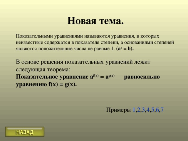 Новая тема.  Показательными уравнениями называются уравнения, в которых неизвестные содержатся в показателе степени, а основаниями степеней являются положительные числа не равные 1. (а x  = b ).  В основе решения показательных уравнений лежит следующая теорема: Показательное уравнение a f(x) = a g(x)  равносильно уравнению f(x) = g(x).  Примеры 1 , 2 , 3 , 4 , 5 , 6 , 7 