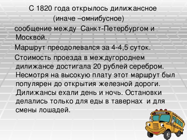  С 1820 года открылось дилижансное  (иначе –омнибусное)  сообщение между Санкт-Петербургом и Москвой.  Маршрут преодолевался за 4-4,5 суток.  Стоимость проезда в междугороднем дилижансе достигала 20 рублей серебром. Несмотря на высокую плату этот маршрут был популярен до открытия железной дороги. Дилижансы ехали день и ночь. Остановки делались только для еды в тавернах и для смены лошадей. 