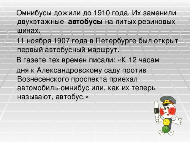  Омнибусы дожили до 1910 года. Их заменили двухэтажные автобусы на литых резиновых шинах.  11 ноября 1907 года в Петербурге был открыт первый автобусный маршрут.  В газете тех времен писали: «К 12 часам  дня к Александровскому саду против Вознесенского проспекта приехал автомобиль-омнибус или, как их теперь называют, автобус.» 