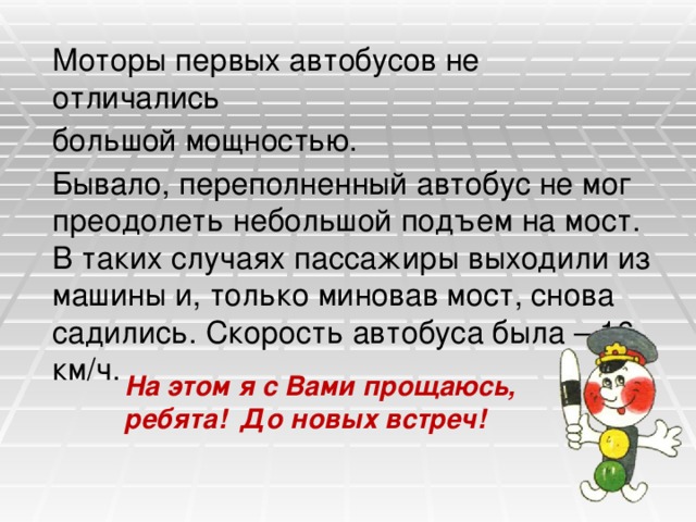 Моторы первых автобусов не отличались  большой мощностью.  Бывало, переполненный автобус не мог преодолеть небольшой подъем на мост. В таких случаях пассажиры выходили из машины и, только миновав мост, снова садились. Скорость автобуса была – 16 км/ч. На этом я с Вами прощаюсь, ребята! До новых встреч! 