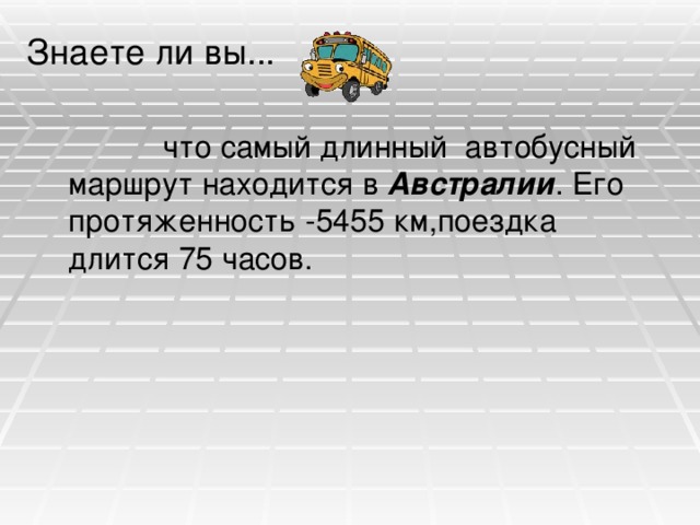 Знаете ли вы...  что самый длинный автобусный маршрут находится в Австралии . Его протяженность -5455 км,поездка длится 75 часов. 