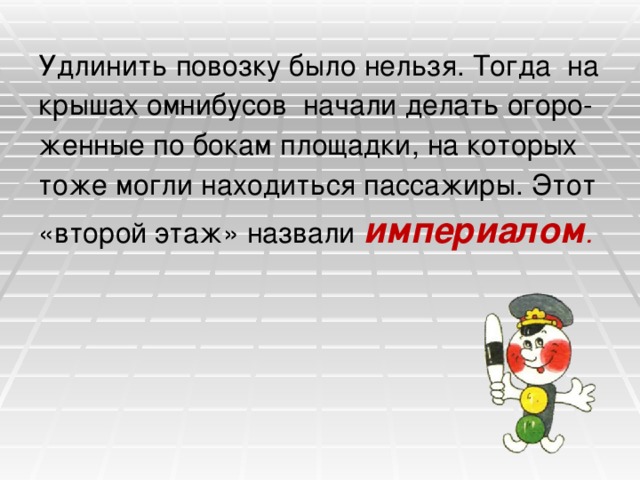 Удлинить повозку было нельзя. Тогда на крышах омнибусов начали делать огоро- женные по бокам площадки, на которых тоже могли находиться пассажиры. Этот «второй этаж» назвали империалом . 