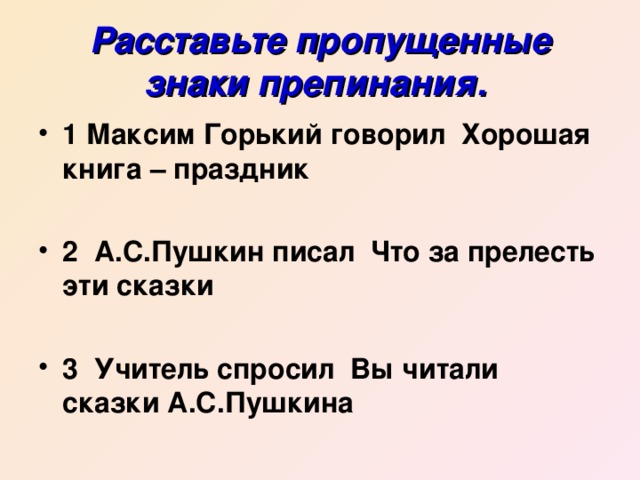 Расставьте пропущенные знаки препинания.  1 Максим Горький говорил Хорошая книга – праздник  2 А.С.Пушкин писал Что за прелесть эти сказки  3 Учитель спросил Вы читали сказки А.С.Пушкина 