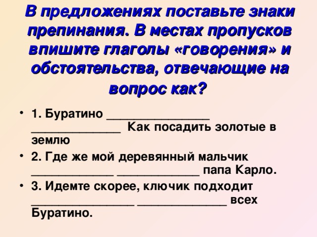 В предложениях поставьте знаки препинания. В местах пропусков впишите глаголы «говорения» и обстоятельства, отвечающие на вопрос как?  1. Буратино _______________ _____________ Как посадить золотые в землю 2. Где же мой деревянный мальчик ____________ ____________ папа Карло. 3. Идемте скорее, ключик подходит _______________ _____________ всех Буратино. 