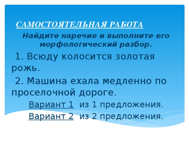 САМОСТОЯТЕЛЬНАЯ РАБОТА Найдите наречие и выполните его морфологический разбор. 1. Всюду колосится золотая рожь. 2. Машина ехала медленно по проселочной дороге. Вариант 1 из 1 предложения. Вариант 2 из 2 предложения. 