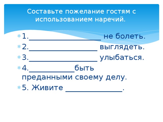Составьте пожелание гостям с использованием наречий.   1.___________________ не болеть. 2.__________________ выглядеть. 3.__________________ улыбаться. 4.____________быть преданными своему делу. 5. Живите _______________. 