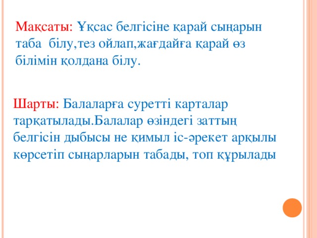 Мақсаты: Ұқсас белгісіне қарай сыңарын таба білу,тез ойлап,жағдайға қарай өз білімін қолдана білу. Шарты: Балаларға суретті карталар тарқатылады.Балалар өзіндегі заттың белгісін дыбысы не қимыл іс-әрекет арқылы көрсетіп сыңарларын табады, топ құрылады 