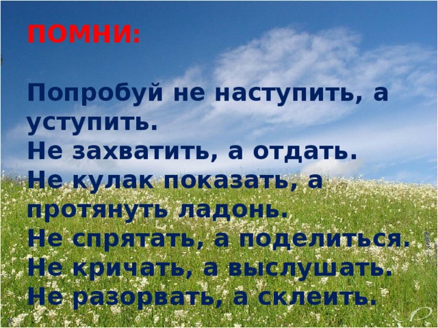 ПОМНИ: Попробуй не наступить, а уступить. Не захватить, а отдать. Не кулак показать, а протянуть ладонь. Не спрятать, а поделиться. Не кричать, а выслушать. Не разорвать, а склеить.