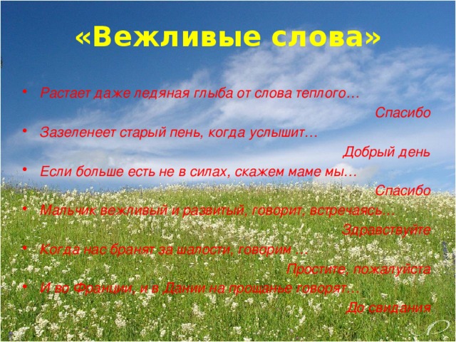 «Вежливые слова»  Растает даже ледяная глыба от слова теплого… Спасибо Зазеленеет старый пень, когда услышит… Добрый день Если больше есть не в силах, скажем маме мы… Спасибо Мальчик вежливый и развитый, говорит, встречаясь… Здравствуйте Когда нас бранят за шалости, говорим … Простите, пожалуйста И во Франции, и в Дании на прощанье говорят… До свидания