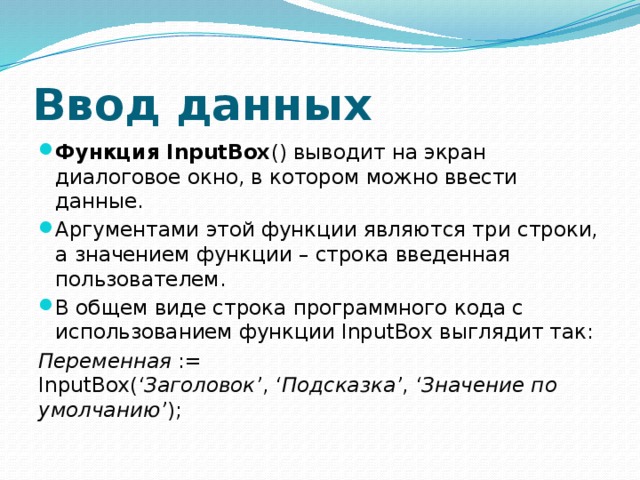 Ввод данных Функция InputBox () выводит на экран диалоговое окно, в котором можно ввести данные. Аргументами этой функции являются три строки, а значением функции – строка введенная пользователем. В общем виде строка программного кода с использованием функции InputBox выглядит так: Переменная  := InputBox( ‘Заголовок’ ,  ‘Подсказка’ ,  ‘Значение по умолчанию’ ); 