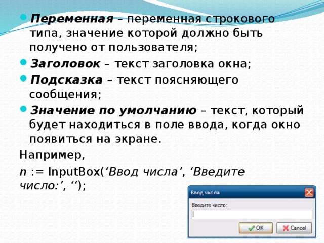 Переменная  – переменная строкового типа, значение которой должно быть получено от пользователя; Заголовок  – текст заголовка окна; Подсказка  – текст поясняющего сообщения; Значение по умолчанию  – текст, который будет находиться в поле ввода, когда окно появиться на экране. Например, n  := InputBox( ‘Ввод числа’ ,  ‘Введите число:’ ,  ‘‘ ); 