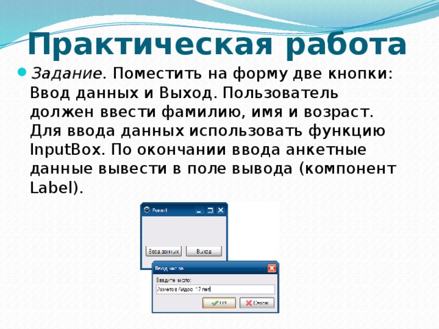 Практическая работа Задание.  Поместить на форму две кнопки: Ввод данных и Выход. Пользователь должен ввести фамилию, имя и возраст. Для ввода данных использовать функцию InputBox. По окончании ввода анкетные данные вывести в поле вывода (компонент Label). 