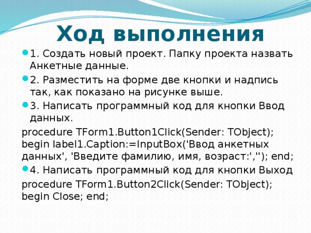 Ход выполнения 1. Создать новый проект. Папку проекта назвать Анкетные данные. 2. Разместить на форме две кнопки и надпись так, как показано на рисунке выше. 3. Написать программный код для кнопки Ввод данных. procedure TForm1.Button1Click(Sender: TObject); begin label1.Caption:=InputBox('Ввод анкетных данных', 'Введите фамилию, имя, возраст:',''); end; 4. Написать программный код для кнопки Выход procedure TForm1.Button2Click(Sender: TObject); begin Close; end; 