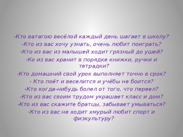-Кто ватагою весёлой каждый день шагает в школу? -Кто из вас хочу узнать, очень любит поиграть? -Кто из вас из малышей ходит грязный до ушей? -Ко из вас хранит в порядке книжки, ручки и тетрадки? -Кто домашний свой урок выполняет точно в срок? - Кто поёт и веселится и учёбы не боится? -Кто когда-нибудь болел от того, что переел? -Кто из вас своим трудом украшает класс и дом? -Кто из вас скажите братцы, забывает умываться? -Кто из вас не ходит хмурый любит спорт и физкультуру?  