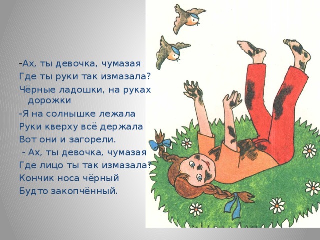 - Ах, ты девочка, чумазая Где ты руки так измазала? Чёрные ладошки, на руках дорожки -Я на солнышке лежала Руки кверху всё держала Вот они и загорели.   - Ах, ты девочка, чумазая Где лицо ты так измазала? Кончик носа чёрный Будто закопчённый. 