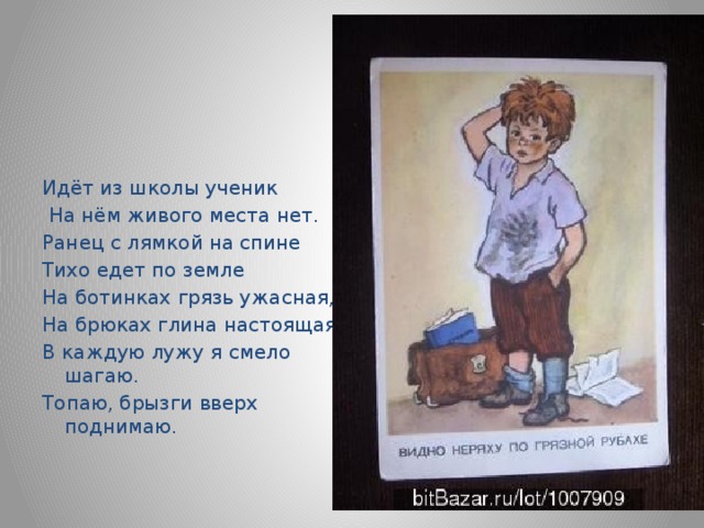 Идёт из школы ученик  На нём живого места нет. Ранец с лямкой на спине Тихо едет по земле На ботинках грязь ужасная, На брюках глина настоящая В каждую лужу я смело шагаю. Топаю, брызги вверх поднимаю. 