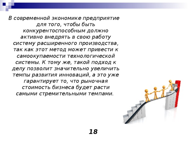  В современной экономике предприятие для того, чтобы быть конкурентоспособным должно активно внедрять в свою работу систему расширенного производства, так как этот метод может привести к самоокупаемости технологической системы. К тому же, такой подход к делу позволит значительно увеличить темпы развития инноваций, а это уже гарантирует то, что рыночная стоимость бизнеса будет расти самыми стремительными темпами.     