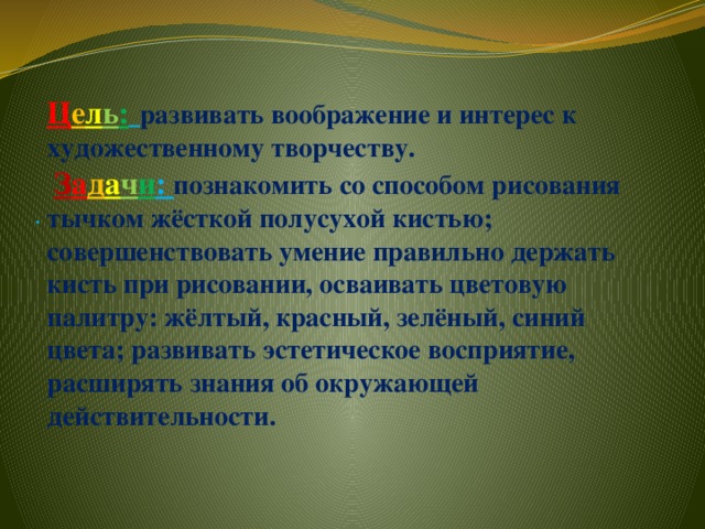 Ц е л ь :  развивать воображение и интерес к художественному творчеству.   З а д а ч и : познакомить со способом рисования тычком жёсткой полусухой кистью; совершенствовать умение правильно держать кисть при рисовании, осваивать цветовую палитру: жёлтый, красный, зелёный, синий цвета; развивать эстетическое восприятие, расширять знания об окружающей действительности.     .   