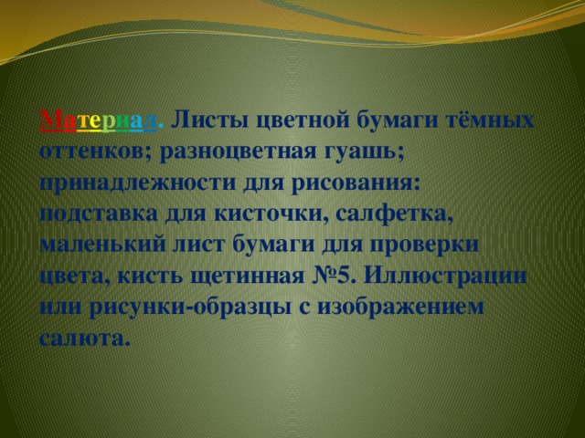 М а т е р и а л . Листы цветной бумаги тёмных оттенков; разноцветная гуашь; принадлежности для рисования: подставка для кисточки, салфетка, маленький лист бумаги для проверки цвета, кисть щетинная №5. Иллюстрации или рисунки-образцы с изображением салюта.   