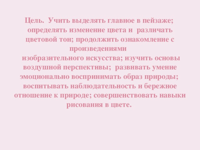 Цель. Учить выделять главное в пейзаже; определять изменение цвета и различать цветовой тон; продолжить ознакомление с произведениями  изобразительного искусства; изучить основы воздушной перспективы; развивать умение эмоционально воспринимать образ природы; воспитывать наблюдательность и бережное отношение к природе; совершенствовать навыки рисования в цвете. 