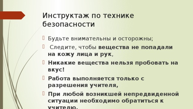 Инструктаж по технике безопасности Будьте внимательны и осторожны;   Следите, чтобы  вещества не попадали на кожу лица и рук ,  Никакие вещества нельзя пробовать на вкус! Работа выполняется только с разрешения учителя, При любой возникшей непредвиденной ситуации необходимо обратиться к учителю. 